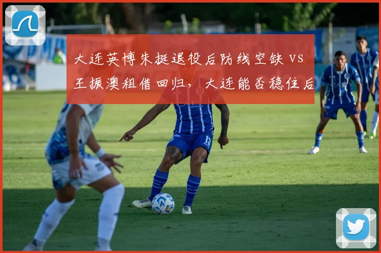 大连英博朱挺退役后防线空缺 vs 王振澳租借回归，大连能否稳住后防？