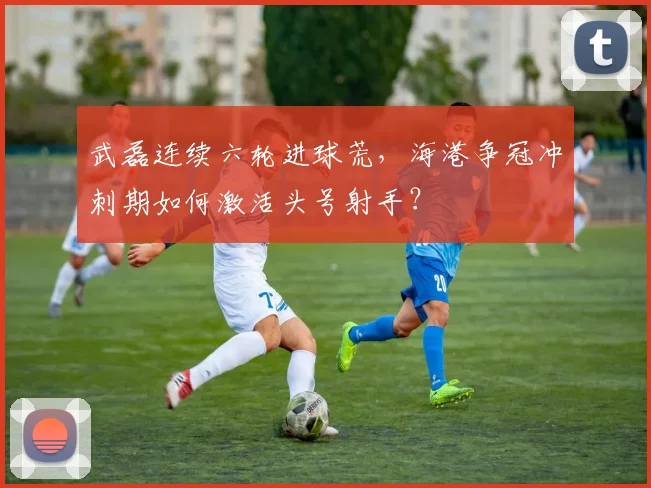 武磊连续六轮进球荒，海港争冠冲刺期如何激活头号射手？