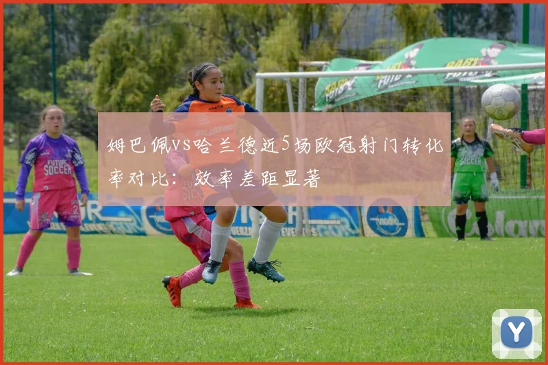 姆巴佩vs哈兰德近5场欧冠射门转化率对比：效率差距显著