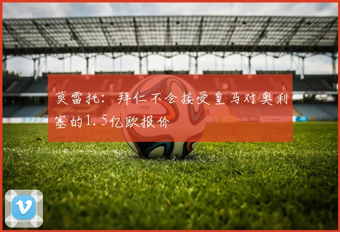 莫雷托：拜仁不会接受皇马对奥利塞的1.5亿欧报价