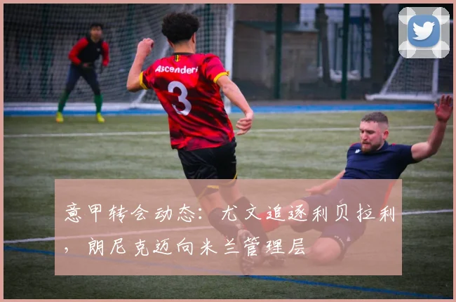 意甲转会动态：尤文追逐利贝拉利，朗尼克迈向米兰管理层