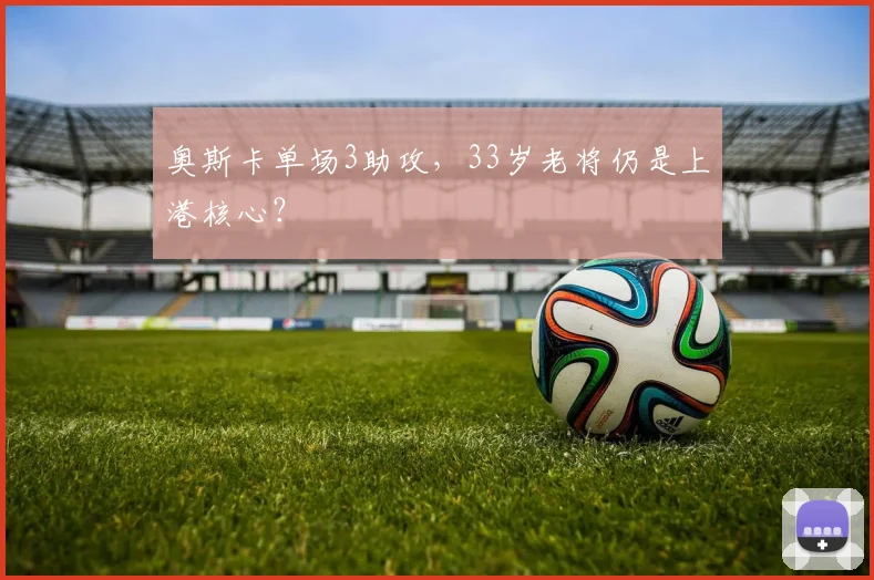 奥斯卡单场3助攻，33岁老将仍是上港核心？