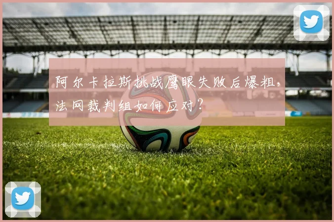 阿尔卡拉斯挑战鹰眼失败后爆粗，法网裁判组如何应对？