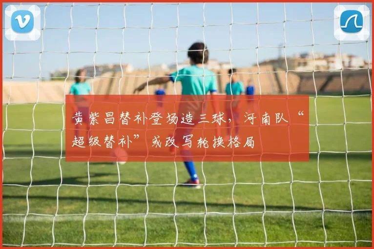 黄紫昌替补登场造三球，河南队“超级替补”或改写轮换格局